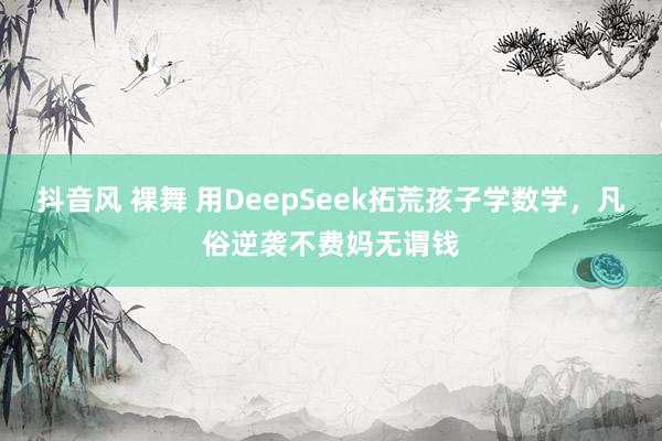 抖音风 裸舞 用DeepSeek拓荒孩子学数学，凡俗逆袭不费妈无谓钱