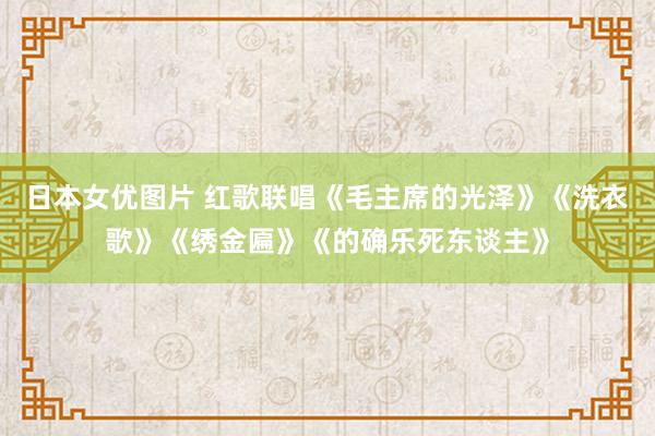 日本女优图片 红歌联唱《毛主席的光泽》《洗衣歌》《绣金匾》《的确乐死东谈主》