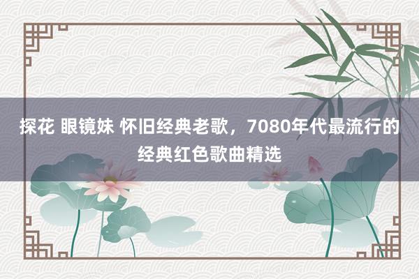 探花 眼镜妹 怀旧经典老歌，7080年代最流行的经典红色歌曲精选