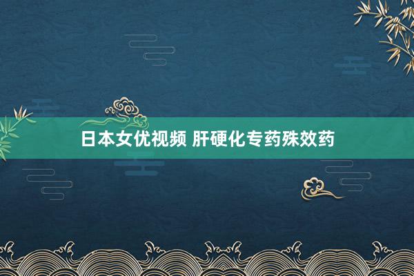 日本女优视频 肝硬化专药殊效药