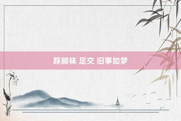 踩脚袜 足交 旧事如梦