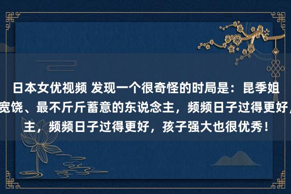 日本女优视频 发现一个很奇怪的时局是：昆季姐妹中阿谁最大方、最宽饶、最不斤斤蓄意的东说念主，频频日子过得更好，孩子强大也很优秀！