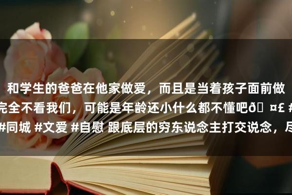 和学生的爸爸在他家做爱，而且是当着孩子面前做爱，太刺激了，孩子完全不看我们，可能是年龄还小什么都不懂吧🤣 #同城 #文爱 #自慰 跟底层的穷东说念主打交说念，尽量不要谈及这几个话题
