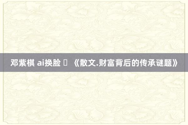 邓紫棋 ai换脸 ​《散文.财富背后的传承谜题》