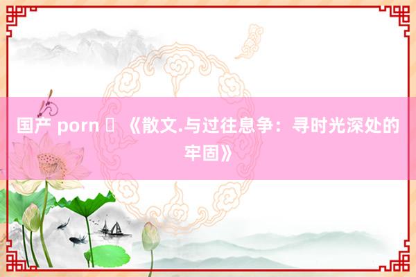 国产 porn ​《散文.与过往息争：寻时光深处的牢固》