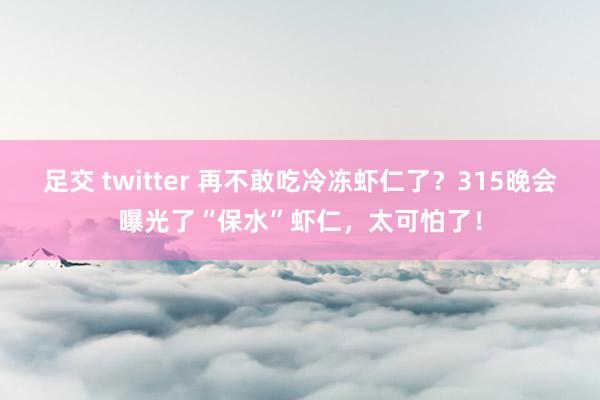 足交 twitter 再不敢吃冷冻虾仁了？315晚会曝光了“保水”虾仁，太可怕了！
