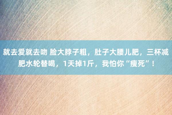 就去爱就去吻 脸大脖子粗，肚子大腰儿肥，三杯减肥水轮替喝，1天掉1斤，我怕你“瘦死”！