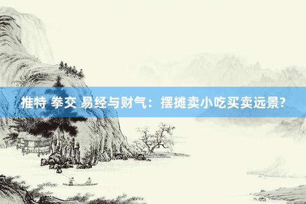 推特 拳交 易经与财气：摆摊卖小吃买卖远景?
