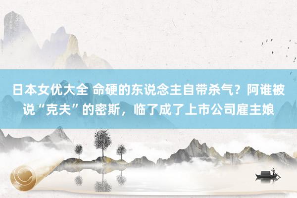 日本女优大全 命硬的东说念主自带杀气？阿谁被说“克夫”的密斯，临了成了上市公司雇主娘