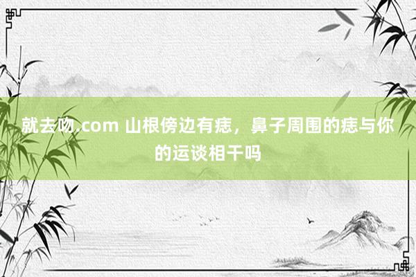 就去吻.com 山根傍边有痣，鼻子周围的痣与你的运谈相干吗