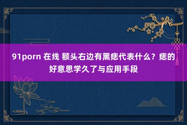 91porn 在线 额头右边有黑痣代表什么？痣的好意思学久了与应用手段
